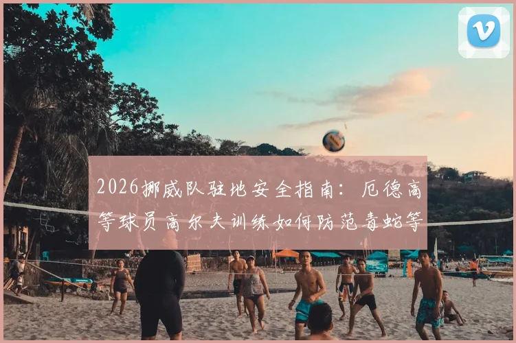 2026挪威队驻地安全指南:厄德高等球员高尔夫训练如何防范毒蛇等野外风险