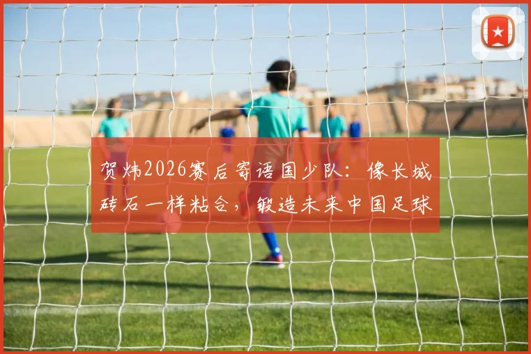 贺炜2026赛后寄语国少队：像长城砖石一样粘合，锻造未来中国足球的脊梁精神