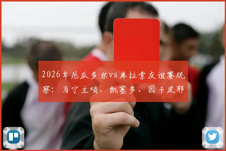 2026年厄瓜多尔vs库拉索友谊赛观察：马宁主哨，凯塞多、因卡皮耶领衔首发，两队战术与球员表现全解析