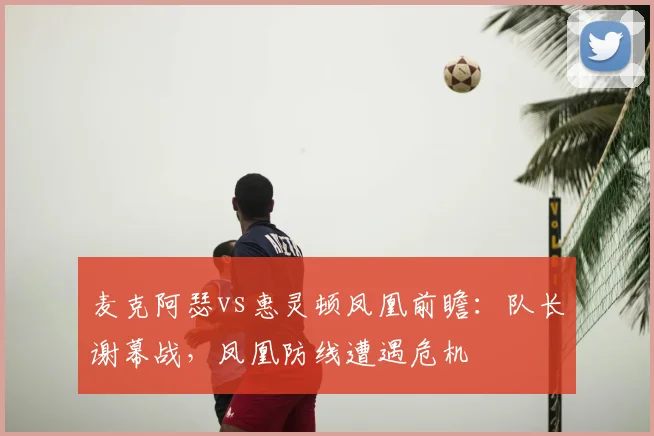 麦克阿瑟vs惠灵顿凤凰前瞻:队长谢幕战,凤凰防线遭遇危机