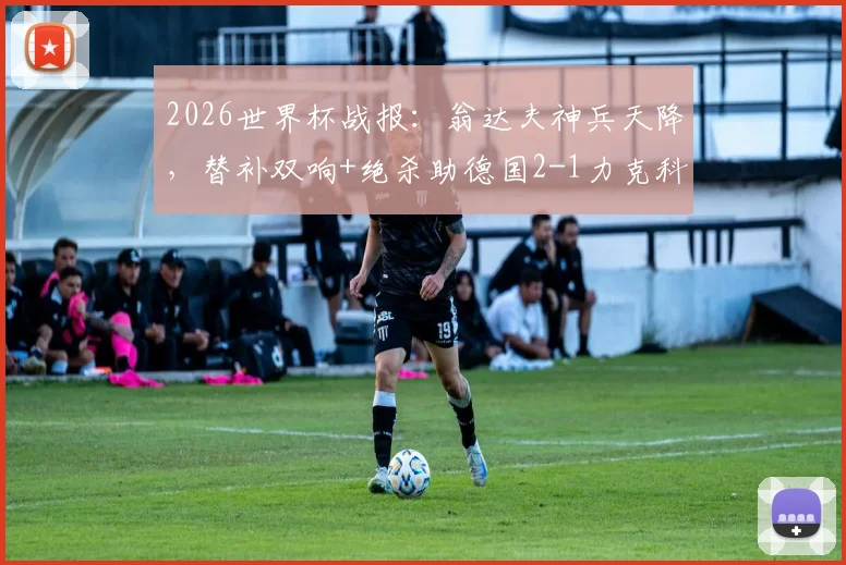 2026世界杯战报:翁达夫神兵天降,替补双响+绝杀助德国2-1力克科特迪瓦,附比赛数据分析及阵容解读