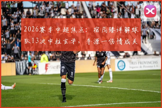 2026赛季中超焦点：宿茂臻详解球队13次中柱玄学，李源一伤情成关键隐忧，数据揭示运气背后