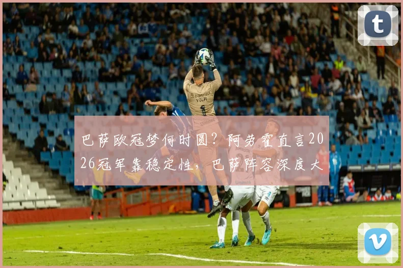 巴萨欧冠梦何时圆？阿劳霍直言2026冠军靠稳定性，巴萨阵容深度大解析