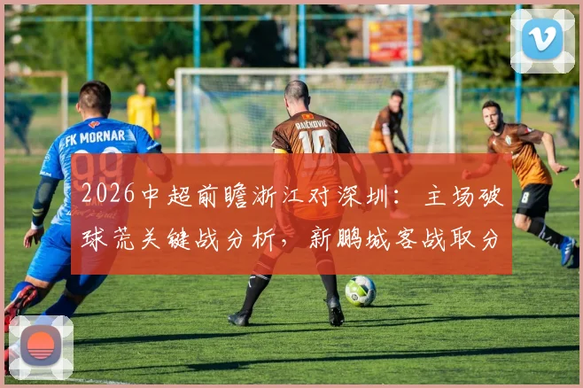 2026中超前瞻浙江对深圳:主场破球荒关键战分析,新鹏城客战取分策略解读