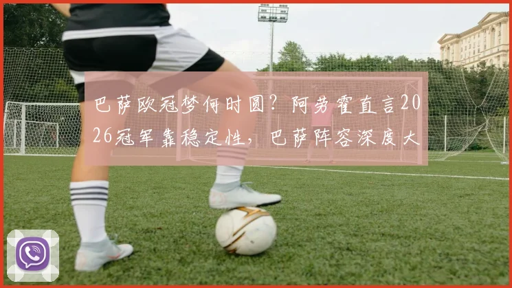 巴萨欧冠梦何时圆?阿劳霍直言2026冠军靠稳定性,巴萨阵容深度大解析