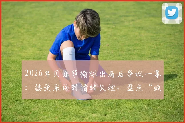 2026年贝尔萨输球出局后争议一幕：接受采访时情绪失控，盘点“疯子教练”五大暴躁时刻