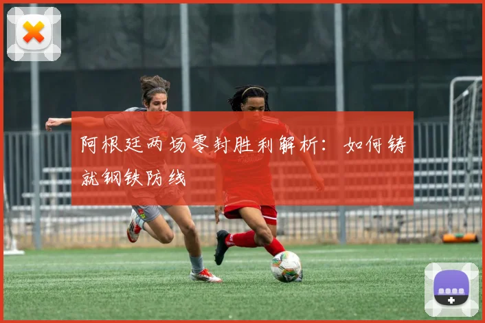 阿根廷两场零封胜利解析：如何铸就钢铁防线