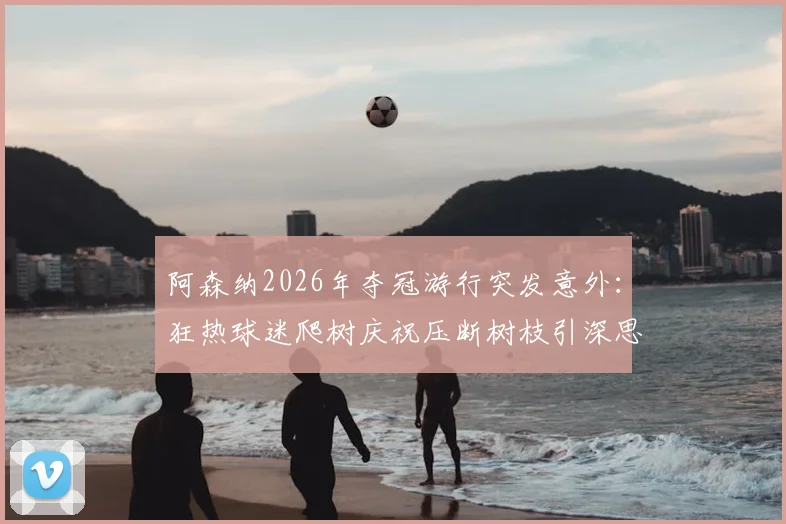 阿森纳2026年夺冠游行突发意外：狂热球迷爬树庆祝压断树枝引深思，球迷庆祝安全警钟再次敲响