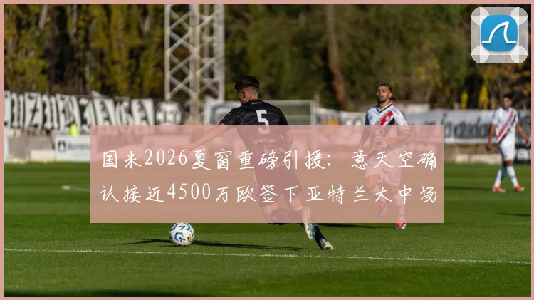 国米2026夏窗重磅引援：意天空确认接近4500万欧签下亚特兰大中场帕莱斯特拉，转会细节与球员技术特点全解析