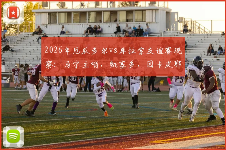 2026年厄瓜多尔vs库拉索友谊赛观察:马宁主哨,凯塞多、因卡皮耶领衔首发,两队战术与球员表现全解析