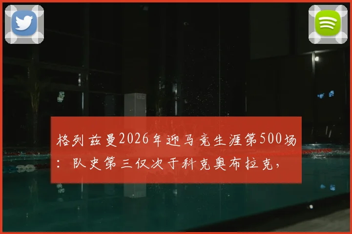 格列兹曼2026年迎马竞生涯第500场：队史第三仅次于科克奥布拉克，详解其马竞生涯数据与里程碑意义