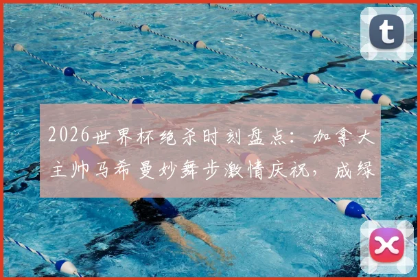 2026世界杯绝杀时刻盘点：加拿大主帅马希曼妙舞步激情庆祝，成绿茵场最燃画面