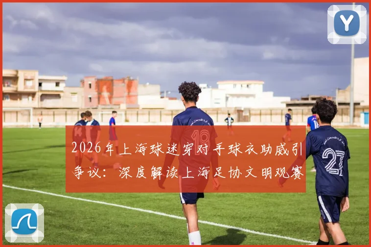 2026年上海球迷穿对手球衣助威引争议：深度解读上海足协文明观赛倡议与赛场礼仪要点