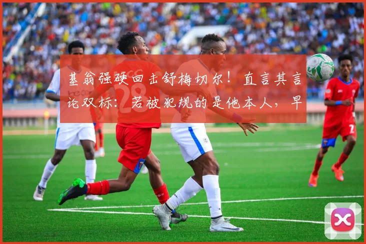 基翁强硬回击舒梅切尔！直言其言论双标：若被犯规的是他本人，早就闹翻天了，只因这次获利方是阿森纳