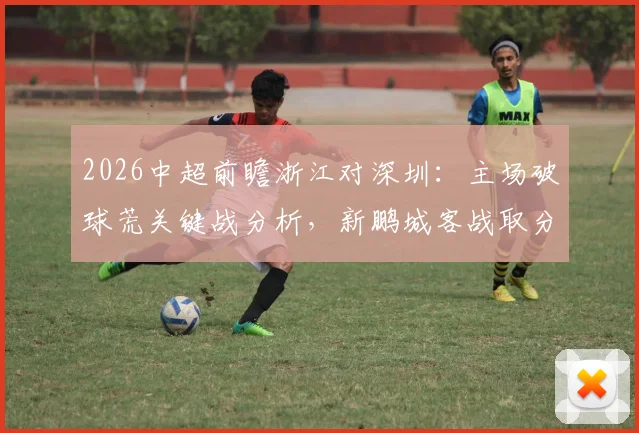 2026中超前瞻浙江对深圳：主场破球荒关键战分析，新鹏城客战取分策略解读