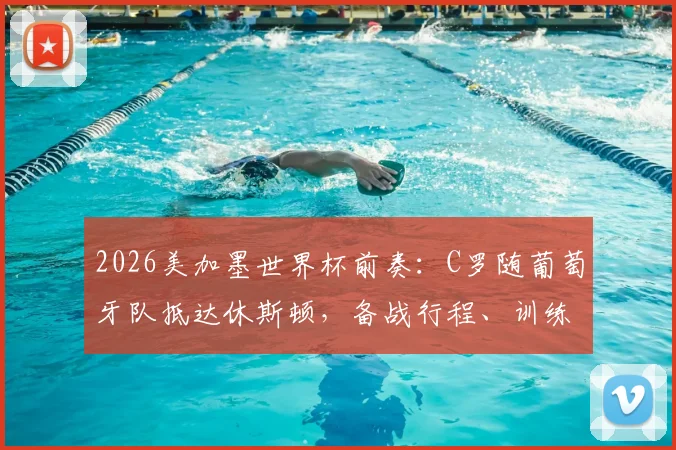 2026美加墨世界杯前奏：C罗随葡萄牙队抵达休斯顿，备战行程、训练营地点及热身赛安排一览