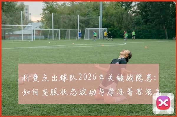 科曼点出球队2026年关键战隐患：如何克服状态波动与摩洛哥客场高温双重挑战？