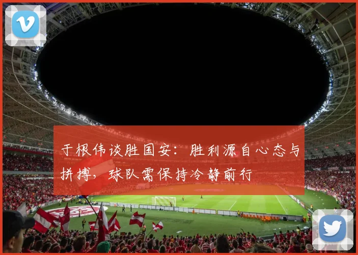 于根伟谈胜国安:胜利源自心态与拼搏,球队需保持冷静前行