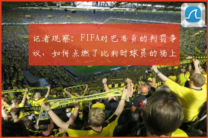 记者观察:FIFA对巴洛贡的判罚争议,如何点燃了比利时球员的场上斗志与团队士气?