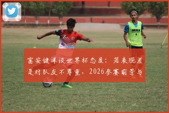 富安健洋谈世界杯态度：若表现差是对队友不尊重，2026参赛前景与伤病影响分析