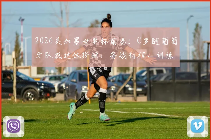 2026美加墨世界杯前奏：C罗随葡萄牙队抵达休斯顿，备战行程、训练营地点及热身赛安排一览