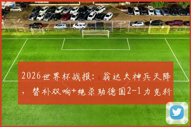 2026世界杯战报：翁达夫神兵天降，替补双响+绝杀助德国2-1力克科特迪瓦，附比赛数据分析及阵容解读