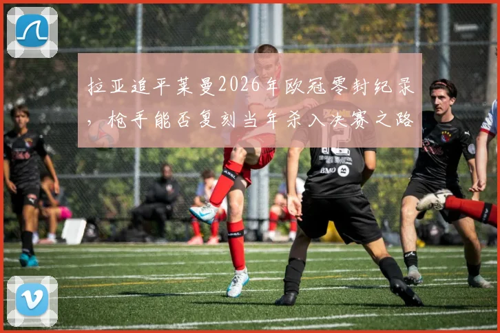 拉亚追平莱曼2026年欧冠零封纪录,枪手能否复刻当年杀入决赛之路?