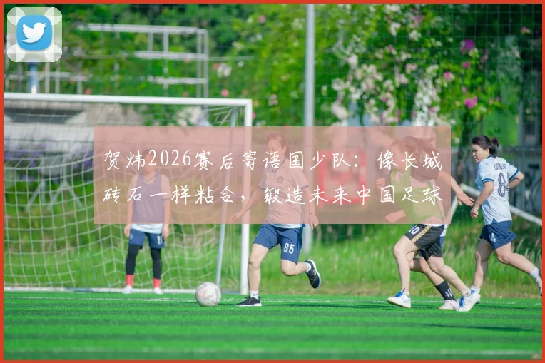 贺炜2026赛后寄语国少队：像长城砖石一样粘合，锻造未来中国足球的脊梁精神