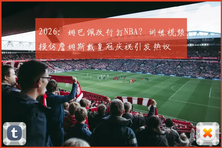 2026：姆巴佩改行打NBA？训练视频模仿詹姆斯戴皇冠庆祝引发热议