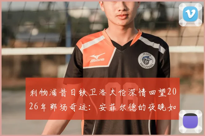 利物浦昔日铁卫洛夫伦深情回望2026年那场奇迹:安菲尔德的夜晚如何铸就不朽传奇?