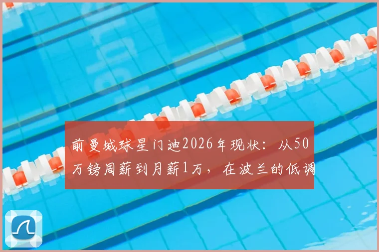 前曼城球星门迪2026年现状:从50万镑周薪到月薪1万,在波兰的低调生活与未来